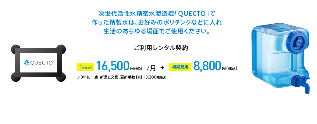 次世代活性水精密水製造機「QUECTO」で作った精製水は、お好みのポリタンクなどに入れ生活のあらゆる場面でご使用ください。