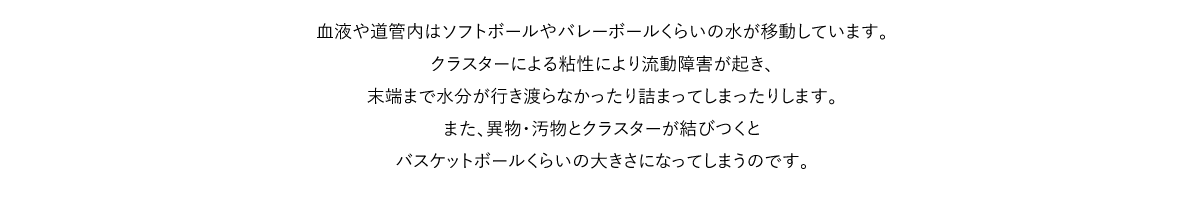 血液や道管内はソフトボールやバレーボールくらいの水が移動しています。クラスターによる粘性により流動障害が起き、末端まで水分が行き渡らなかったり詰まってしまったりします。また、異物・汚物とクラスターが結びつくとバスケットボールくらいの大きさになってしまうのです。