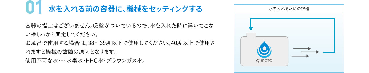 01 水を入れる前の容器に、機械をセッティングする　容器の指定はございません。吸盤がついているので、水を入れた時に浮いてこない様しっかり固定してください。お風呂で使用する場合は、38～39度以下で使用してください。40度以上で使用されますと機械の故障の原因となります。使用不可な水･･･水素水・HHO水・ブラウンガス水。