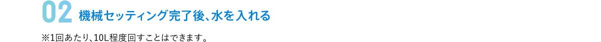 02 機械セッティング完了後、水を入れる　※1回あたり、10L程度回すことはできます。