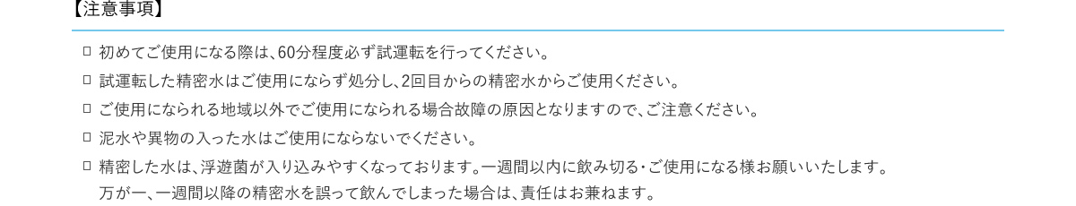【注意事項】　初めてご使用になる際は、60分程度必ず試運転を行ってください。　試運転した精密水はご使用にならず処分し、2回目からの精密水からご使用ください。　試運転した精密水はご使用にならず処分し、2回目からの精密水からご使用ください。　泥水や異物の入った水はご使用にならないでください。　精密した水は、浮遊菌が入り込みやすくなっております。一週間以内に飲み切る・ご使用になる様お願いいたします。万が一、一週間以降の精密水を誤って飲んでしまった場合は、責任はお兼ねます。
